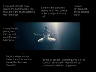 Long shot, straight angle,                                      Isolated
                                Sense of the darkness
makes the audience feel like                                    environment,
                                closing in on her, outside
they are in the room watching                                   she is dancing
                                of the spotlight it is very
this rehearsal.                                                 alone.
                                dark.




Lonely female
protagonist
introduced to
us at the very
beginning.




  Bright spotlight on her
  shows the audience that        Sense of control - ballet requires a lot of
  she will be the main           control - assumption that this will be
  character.                     shattered as the film progresses.
 