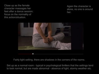 Close up as the female                                     Again the character is
character massages her                                     alone, no one is around
feet after a dance session;                                her.
focus on the normality of
this action/situation.




        Fairly light setting, there are shadows in the corners of the rooms.

  Set up as a normal room - typical in psychological thrillers that the settings tend
  to look normal, but are made abnormal - absence of light, stormy weather etc.
 