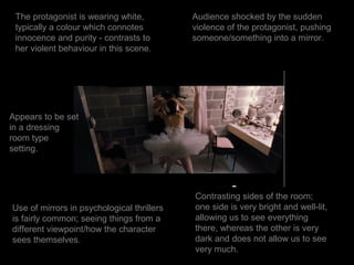 The protagonist is wearing white,          Audience shocked by the sudden
 typically a colour which connotes          violence of the protagonist, pushing
 innocence and purity - contrasts to        someone/something into a mirror.
 her violent behaviour in this scene.




Appears to be set
in a dressing
room type
setting.




                                            Contrasting sides of the room;
Use of mirrors in psychological thrillers   one side is very bright and well-lit,
is fairly common; seeing things from a      allowing us to see everything
different viewpoint/how the character       there, whereas the other is very
sees themselves.                            dark and does not allow us to see
                                            very much.
 