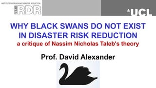 WHY BLACK SWANS DO NOT EXIST
IN DISASTER RISK REDUCTION
a critique of Nassim Nicholas Taleb's theory
Prof. David Alexander
 