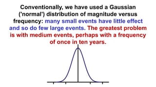 Conventionally, we have used a Gaussian
('normal') distribution of magnitude versus
frequency: many small events have little effect
and so do few large events. The greatest problem
is with medium events, perhaps with a frequency
of once in ten years.
 