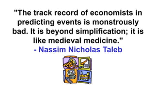 "The track record of economists in
predicting events is monstrously
bad. It is beyond simplification; it is
like medieval medicine."
- Nassim Nicholas Taleb
 
