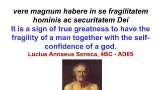 vere magnum habere in se fragilitatem
hominis ac securitatem Dei
It is a sign of true greatness to have the
fragility of a man together with the self-
confidence of a god.
Lucius Annaeus Seneca, 4BC - AD65
 