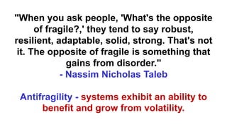 "When you ask people, 'What's the opposite
of fragile?,' they tend to say robust,
resilient, adaptable, solid, strong. That's not
it. The opposite of fragile is something that
gains from disorder."
- Nassim Nicholas Taleb
Antifragility - systems exhibit an ability to
benefit and grow from volatility.
 