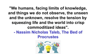 "We humans, facing limits of knowledge,
and things we do not observe, the unseen
and the unknown, resolve the tension by
squeezing life and the world into crisp
commoditized ideas".
- Nassim Nicholas Taleb, The Bed of
Procrustes
 