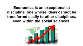 Economics is an exceptionalist
discipline, one whose ideas cannot be
transferred easily to other disciplines,
even within the social sciences.
 