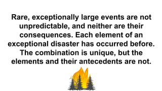 Rare, exceptionally large events are not
unpredictable, and neither are their
consequences. Each element of an
exceptional disaster has occurred before.
The combination is unique, but the
elements and their antecedents are not.
 