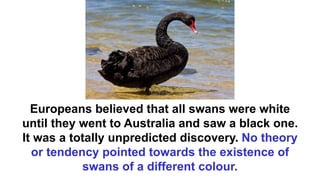Europeans believed that all swans were white
until they went to Australia and saw a black one.
It was a totally unpredicted discovery. No theory
or tendency pointed towards the existence of
swans of a different colour.
 