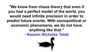 "We know from chaos theory that even if
you had a perfect model of the world, you
would need infinite precision in order to
predict future events. With sociopolitical or
economic phenomena, we do not have
anything like that."
- Nassim Nicholas Taleb
 