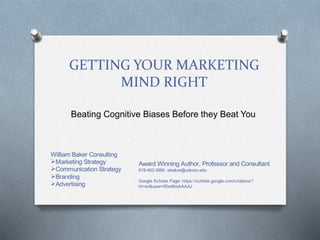 GETTING YOUR MARKETING
MIND RIGHT
Beating Cognitive Biases Before they Beat You
William Baker Consulting
Marketing Strategy
Communication Strategy
Branding
Advertising
Award Winning Author, Professor and Consultant
619-402-3990, wbaker@uakron.edu
Google Scholar Page: https://scholar.google.com/citations?
hl=en&user=If0w9hoAAAAJ
 