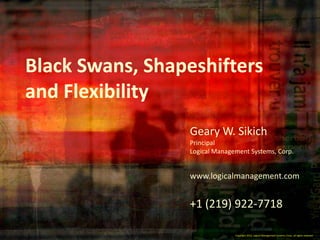 Black Swans, Shapeshifters
and Flexibility
                 Geary W. Sikich
                 Principal
                 Logical Management Systems, Corp.


                 www.logicalmanagement.com


                 +1 (219) 922-7718

                               Copyright 2012, Logical Management Systems, Corp., allall rights reserved
                                 Copyright 2012, Logical Management Systems, Corp., rights reserved
 