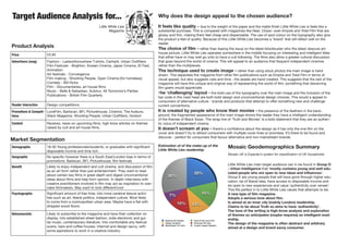 Target Audience Analysis for...
Little White Lies
Magazine
Price £3.95
Advertisers (mag) Fashion - Lastexittonowhere T-shirts, Carhartt, Urban Outfitters
Film Festivals - Brighton, Korean Cinema, Japan Cinema, ID Fest,
Animation
Art festivals - Convergence
Film making - Shooting People, Open Cinema (for homeless)
Comedy - Bill Hicks
Film - Documentaries, art house films
Music - Belle & Sebastian, Autolux, All Tomorrow’s Parties
Publications - British Film Quarterly
Reader Interaction Design competitions
Promotions & Competi-
tions
LoveFilm, Barbican, BFI, Picturehouse, Cinemoi, The Auteurs,
Stack Magazine, Shooting People, Urban Outfitters, Grolsch
Content Reviews, news on upcoming films, high brow articles on themes
raised by cult and art house films.
Demographic 18-30 Young professionals/students, or graduates with significant
disposable income and time rich.
Geographic No specific however there is a South East/London bias in terms of
promotions: Barbican, BFI, Picturehouse, film festivals
Benefit Likely to enjoy independent and cult cinema, and discussion of film
as an art form rather than just entertainment. They want to read
about certain key films in great depth and digest unconventional
ideas about films and help form opinion. In depth interviews with
creative practitioners involved in film may act as inspiration to wan-
nabe filmmakers. May want to look different/cool
Psychographic Significant amount of free time, into more cerebral leisure activi-
ties such as art, liberal politics, independent culture. Most likely
to come from a cosmopolitan urban area. Maybe have a flat with
stripped wood floors.
Behaviouristic Likely to subscribe to the magazine and have their collection on
display. Into established street fashion, indie electronic and gui-
tar music, contemporary literature. Into comfortable arty festival
scene, bars and coffee houses. Internet and design savvy, with
some aspirations to work in a creative industry.
Market Segmentation
20%
15%
13%15%
7%
30%
Mosaic Geodemographics Summary
Mosaic UK is Experian’s system for classification of UK households.
Little White Lies main target audience can in be found in Group O
- Urban Intelligence that ‘mostly contains young and well edu-
cated people who are open to new ideas and influences’.
Group E are young people that will have gone through higher edu-
cation, be of liberal idea, have access to disposable income and
be open to new experiences and value ‘authenticity over veneer’.
This fits perfect in to Little White Lies values that attempts to be:
A new type of film magazine.
Adopts a serious tone about film.
Is aimed at an inner city (mainly London) readership.
Claims to be about Truth so aims to have ‘authenticity’.
The tone of the writing is high-brow analysis and exploration
of themes so anticipates (maybe requires) an intelligent read-
ership.
The design of the magazine is often abstract and arbitrary
aimed at a design and brand savvy consumer.
Why does the design appeal to the chosen audience?
It feels like quality - due to the weight of the paper and the matte finish Little White Lies is feels like a
substantial purchase. This is compared with magazines like Heat, Closer, even Empire and Total Film that are
glossy and thin, making them feel cheap and dispensable. The use of spot colour on the typography also give
the product a feel of quality. Because of this Little White Lies becomes a ‘brand’ that will reflect well on the
reader.
The choice of film - rather than basing the issue on the latest blockbuster who the latest obscure art-
house picture, Little White Lies operates somewhere in the middle focusing on interesting and intelligent titles
that either have or may well go onto to have a cult following. The films also allow a greater cultural discussion
that goes beyond the world of cinema. This will appeal to an audience that frequent independent cinemas
rather than the multiplexes.
The technique used to create image - rather than using stock photos the main image is hand
drawn. This separates the magazine from other film publications such as Empire and Total Film in terms of
visual appeal, but also suggests care and time - the assets are hand created. This suggests that the rest of the
magazine will have this unique and original way of representing the world of film, something that discerning
film goers would appreciate.
The ‘challenging’ layout - the bold use of the typography over the main image and the inclusion of the
bar code in the mast head are both bold design and unconventional design choices. This would a appeal to
consumers of alternative culture - brands and products that attempt to offer something new and challenge
current conventions.
It is created by people who know their movies - the presence of the feathers in the back-
ground, the fragmented appearance of the main image shows the reader they have a intelligent understanding
of the themes of Black Swan. The strap line of ‘Truth and Movies’ is a bold statement that they are an authen-
tic voice of independent cinema.
It doesn’t scream at you - there’s a confidence about the design as it has only the one film on the
cover and doesn’t try to attract consumers with multiple cover lines or promises. It’s there to be found and
discover - perfect for consumers that favour alternative and non-mainstream brands.
Product Analysis
Estimation of of the make-up of the
Little White Lies readership
 