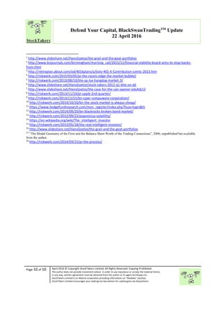 “
Page 10 of 10 April 2016 © Copyright StockTakers Limited, All Rights Reserved. Copying Prohibited.
The author does not provide investment advice. In order to use reproduce or convey the material herein,
in any way, written agreement must be obtained from the author or its agent Architypes Inc.
StockTakers Limited is an Alberta corporation providing information on “likeables” equities.
StockTakers Limited encourages your seeking tax law advisor for capital gains tax dispositions.
Defend Your Capital, BlackSwanTradingTM
Update
22 April 2016
1
http://www.slideshare.net/HansGoetze/the-grail-and-the-goat-portfolios
2
http://www.bizjournals.com/birmingham/morning_call/2015/11/financial-stability-board-aims-to-stop-banks-
from.html
3
http://retireplan.about.com/od/401kplans/a/Solo-401-K-Contribution-Limits-2013.htm
4
http://riskwerk.com/2015/03/05/pi-the-razors-edge-the-market-bubble/
5
http://riskwerk.com/2013/08/10/the-sp-tsx-hangdog-market-3/
6
http://www.slideshare.net/HansGoetze/stock-takers-2012-q1-bite-on-dji
7
http://www.slideshare.net/HansGoetze/the-case-for-the-can-opener-edufeb12
8
http://riskwerk.com/2013/11/10/pi-cppib-2nd-quarter/
9
http://riskwerk.com/2013/11/15/bn-cpwr-compuware-corporation/
10
http://riskwerk.com/2014/10/10/bn-the-stock-market-is-always-cheap/
11
https://www.hedgefundresearch.com/mon_register/index.php?fuse=login&hi
12
http://riskwerk.com/2014/09/29/bn-blackrocks-broken-bond-market/
13
http://riskwerk.com/2012/09/22/popovicius-volatility/
14
https://en.wikipedia.org/wiki/The_Intelligent_Investor
15
http://riskwerk.com/2013/05/18/the-real-intelligent-investor/
16
http://www.slideshare.net/HansGoetze/the-grail-and-the-goat-portfolios
17
“The Modal Geometry of the Firm and the Balance Sheet Worth of the Trading Connections”, 2006, unpublished but available
from the author.
18
http://riskwerk.com/2014/03/15/pi-the-process/
 