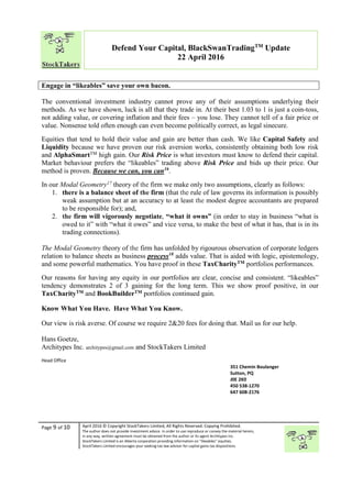 “
Page 9 of 10 April 2016 © Copyright StockTakers Limited, All Rights Reserved. Copying Prohibited.
The author does not provide investment advice. In order to use reproduce or convey the material herein,
in any way, written agreement must be obtained from the author or its agent Architypes Inc.
StockTakers Limited is an Alberta corporation providing information on “likeables” equities.
StockTakers Limited encourages your seeking tax law advisor for capital gains tax dispositions.
Defend Your Capital, BlackSwanTradingTM
Update
22 April 2016
Engage in “likeables” save your own bacon.
The conventional investment industry cannot prove any of their assumptions underlying their
methods. As we have shown, luck is all that they trade in. At their best 1.03 to 1 is just a coin-toss,
not adding value, or covering inflation and their fees – you lose. They cannot tell of a fair price or
value. Nonsense told often enough can even become politically correct, as legal sinecure.
Equities that tend to hold their value and gain are better than cash. We like Capital Safety and
Liquidity because we have proven our risk aversion works, consistently obtaining both low risk
and AlphaSmartTM high gain. Our Risk Price is what investors must know to defend their capital.
Market behaviour prefers the “likeables” trading above Risk Price and bids up their price. Our
method is proven. Because we can, you can16
.
In our Modal Geometry17 theory of the firm we make only two assumptions, clearly as follows:
1. there is a balance sheet of the firm (that the rule of law governs its information is possibly
weak assumption but at an accuracy to at least the modest degree accountants are prepared
to be responsible for); and,
2. the firm will vigorously negotiate, “what it owns” (in order to stay in business “what is
owed to it” with “what it owes” and vice versa, to make the best of what it has, that is in its
trading connections).
The Modal Geometry theory of the firm has unfolded by rigourous observation of corporate ledgers
relation to balance sheets as business process18
adds value. That is aided with logic, epistemology,
and some powerful mathematics. You have proof in these TaxCharityTM portfolios performances.
Our reasons for having any equity in our portfolios are clear, concise and consistent. “likeables”
tendency demonstrates 2 of 3 gaining for the long term. This we show proof positive, in our
TaxCharityTM and BookBuilderTM portfolios continued gain.
Know What You Have. Have What You Know.
Our view is risk averse. Of course we require 2&20 fees for doing that. Mail us for our help.
Hans Goetze,
Architypes Inc. architypes@gmail.com and StockTakers Limited
Head Office
76 Midridge Close SE
Calgary, AB
T2X 1G1
351 Chemin Boulanger
Sutton, PQ
J0E 2K0
450 538-1270
647 608-2176
 