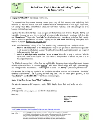 “
Page 10 of 11 January 2016 © Copyright StockTakers Limited, All Rights Reserved. Copying Prohibited.
The author does not provide investment advice. In order to use reproduce or convey the material herein,
in any way, written agreement must be obtained from the author or its agent Architypes Inc.
StockTakers Limited is an Alberta corporation providing information on “likeables” equities.
StockTakers Limited encourages your seeking tax law advisor for capital gains tax dispositions.
Defend Your Capital, BlackSwanTradingTM
Update
22 January 2016
Engage in “likeables” save your own bacon.
The conventional investment industry cannot prove any of their assumptions underlying their
methods. As we have shown, luck is all that they trade in. At their best 1.03 to 1 is just a coin-toss,
not adding value. They cannot tell of a fair price or value. Nonsense told often enough can even
become politically correct.
Equities that tend to hold their value and gain are better than cash. We like Capital Safety and
Liquidity because we have proven our risk aversion works, consistently obtaining both low risk
and AlphaSmartTM
high gain. Our Risk Price is what investors must know to defend their capital.
Market behaviour prefers the “likeables” trading above Risk Price and bids up their price. Our
method is proven. Because we can, you can16
.
In our Modal Geometry17
theory of the firm we make only two assumptions, clearly as follows:
1. there is a balance sheet of the firm (that the rule of law governs its information is possibly
weak assumption but at an accuracy to at least the modest degree accountants are prepared
to be responsible for); and,
2. the firm will vigorously negotiate, “what it owns” (in order to stay in business “what is
owed to it” with “what it owes” and vice versa, to make the best of what it has, that is in its
trading connections).
The Modal Geometry theory of the firm has unfolded by rigourous observation of corporate ledgers
relation to balance sheets as business process18
adds value. That is aided with logic, epistemology,
and some powerful mathematics. You have proof in these TaxCharityTM
portfolios performances.
Our reasons for having any equity in our portfolios are clear, concise and consistent. “likeables”
tendency demonstrates 2 of 3 gaining for the long term. This we show proof positive, in our
TaxCharityTM
and BookBuilderTM
portfolios continued gain.
Know What You Have. Have What You Know.
Our view is risk averse. Of course we require 2&20 fees for doing that. Mail us for our help.
Hans Goetze,
Architypes Inc. architypes@gmail.com and StockTakers Limited
Head Office
76 Midridge Close SE
Calgary, AB
T2X 1G1
351 Chemin Boulanger
Sutton, PQ
J0E 2K0
450 538-1270
1
http://www.slideshare.net/HansGoetze/the-grail-and-the-goat-portfolios
 