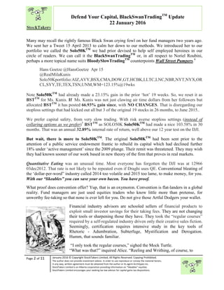 “
Page 2 of 11 January 2016 © Copyright StockTakers Limited, All Rights Reserved. Copying Prohibited.
The author does not provide investment advice. In order to use reproduce or convey the material herein,
in any way, written agreement must be obtained from the author or its agent Architypes Inc.
StockTakers Limited is an Alberta corporation providing information on “likeables” equities.
StockTakers Limited encourages your seeking tax law advisor for capital gains tax dispositions.
Defend Your Capital, BlackSwanTradingTM
Update
22 January 2016
Many may recall the rightly famous Black Swan crying fowl on her fund managers two years ago.
We sent her a Tweet 15 April 2013 to calm her down to our methods. We introduced her to our
portfolio we called the Solo50KTM
we had prior devised to help self employed heroines in our
circle of readers. We can call it the BlackSwanTradingTM
or, in all respect to Noriel Roubini,
perhaps a more topical name suits BloodySlowTradingTM
counterpoints Wall Street Pumpers.4
Hans Goetze @HansGoetze Apr 15
@RealMilaKunis
Solo50Kportfolio:AIZ,AVY,BSX,CMA,DOW,GT,HCBK,LLTC,LNC,NBR,NYT,NYX,OR
CL,SYY,TE,TEX,TSN,UNM,WM=123.15%@19wks
Note Solo50KTM
had already made a 23.15% gain in the prior ‘hot’ 19 weeks. So, we reset it as
BSTTM
for Ms. Kunis. If Ms. Kunis was not just clawing air time dollars from her followers but
allocated BSTTM
it has posted 66.93% gain since, with NO CHANGES. That is disregarding our
stoploss settings that had kicked out all but 3 of the original 19 stocks in 26 months, to June 2015..
We prefer capital safety, from very slow trading. With risk averse stoploss settings (instead of
collaring options as we prefer)5
BSTTM
as SOLO50K Solo50KTM
had made a nice 103.58% in 30
months. That was an annual 32.89% internal rate of return, well above our 12 year test on the DJI.
But wait, there is more to Solo50KTM
. The original Solo50KTM
had been sent prior to the
attention of a public service endowment frantic to rebuild its capital which had declined further
18% under ‘active management’ since the 2009 plunge. Their remit was threatened. They may wish
they had known sooner of our work based in new theory of the firm that proves in real markets.
Quantitative Eating was an unusual time. Most everyone has forgotten the DJI was at 12966
03dec2012. That rate is not likely to be repeated even if Draghi uses QE. Conventional bleating of
the ‘dollar-per-word” industry called 2014 too volatile and 2015 too lame, to make money, for you.
With our “likeables” you can save your own bacon. You have proof.
What proof does convention offer? Yup, that is an oxymoron. Convention is flat-landers in a global
reality. Fund managers are just used equities traders who know little more than pretense, for
unworthy fee-taking so that none is ever left for you. Do not give those Artful Dodgers your wallet.
Financial industry advisors are schooled sellers of financial products to
exploit small investor savings for their taking fees. They are not changing
their tools or sharpening those they have. They took the “regular courses”
required by a self-regulated industry driven only their creative sales fiction.
Seemingly, certification requires intensive study in the key tools of
Rhetoric - Adumbration, Subterfuge, Mystification and Derogation.
Humm, that sounds familiar.
“I only took the regular courses,” sighed the Mock Turtle.
“What was that?” inquired Alice. “Reeling and Writhing, of course, to
 