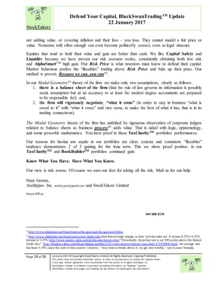 “
Page 14 of 16 January2017© CopyrightStockTakers Limited, All Rights Reserved. Copying Prohibited.
The author does not provide investment advice. In order to use reproduce or convey the material herein,
in any way, written agreement must be obtained from the author or its agent Architypes Inc.
StockTakers Limited is an Alberta corporation providing information on “likeables” equities.
StockTakers Limited encourages your seeking tax law advisor for capital gains tax dispositions.
Defend Your Capital, BlackSwanTradingTM
Update
22 January 2017
not adding value, or covering inflation and their fees – you lose. They cannot model a fair price or
value. Nonsense told often enough can even become politically correct, even as legal sinecure.
Equities that tend to hold their value and gain are better than cash. We like Capital Safety and
Liquidity because we have proven our risk aversion works, consistently obtaining both low risk
and AlphaSmartTM high gain. Our Risk Price is what investors must know to defend their capital.
Market behaviour prefers the “likeables” trading above Risk Price and bids up their price. Our
method is proven. Because we can, you can33.
In our Modal Geometry34 theory of the firm we make only two assumptions, clearly as follows:
1. there is a balance sheet of the firm (that the rule of law governs its information is possibly
weak assumption but at an accuracy to at least the modest degree accountants are prepared
to be responsible for); and,
2. the firm will vigorously negotiate, “what it owns” (in order to stay in business “what is
owed to it” with “what it owes” and vice versa, to make the best of what it has, that is in its
trading connections).
The Modal Geometry theory of the firm has unfolded by rigourous observation of corporate ledgers
relation to balance sheets as business process35 adds value. That is aided with logic, epistemology,
and some powerful mathematics. You have proof in these TaxCharityTM portfolios performances.
Our reasons for having any equity in our portfolios are clear, concise and consistent. “likeables”
tendency demonstrates 2 of 3 gaining for the long term. This we show proof positive, in our
TaxCharityTM and BookBuilderTM portfolios continued gain.
Know What You Have. Have What You Know.
Our view is risk averse. Of course we earn our fees for taking all the risk. Mail us for our help.
Hans Goetze,
Architypes Inc. architypes@gmail.com and StockTakers Limited
Head Office
351 Chemin Boulanger
Sutton, PQ
J0E 2K0
450 538-1270
647 608-2176
1 http://www.slideshare.net/HansGoetze/the-grail-and-the-goat-portfolios
2 http://www.slideshare.net/HansGoetze/new-bank-tithetheir historichigh margin is their ‘privatesales tax’ 6+prime 0.25%=6.25%
instead of 3.25% http://www.money-rates.com/prime-rate-history.htm“Historically, theprime rate is set 300 points above the federal
funds rate.” http://finance.yahoo.com/blogs/talking-numbers/222-years-interest-history-one-chart-173358843.html the average rate
has been 5.18% since the start of this country’s history. “Any timewebreak above it, we get into trouble,” says Louise Yamada.
 