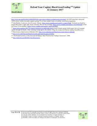 “
Page 16 of 16 January2017© CopyrightStockTakers Limited, All Rights Reserved. Copying Prohibited.
The author does not provide investment advice. In order to use reproduce or convey the material herein,
in any way, written agreement must be obtained from the author or its agent Architypes Inc.
StockTakers Limited is an Alberta corporation providing information on “likeables” equities.
StockTakers Limited encourages your seeking tax law advisor for capital gains tax dispositions.
Defend Your Capital, BlackSwanTradingTM
Update
22 January 2017
http://www.npr.org/2016/08/22/490245470/20-years-since-welfares-overhaul-results-are-mixed the GOP states have subverted
TENF reform to deny the needy support, giving 75% of these federal funds to wealthier constituent programmes.
30 John Perkins, Confession of an Economic Hitman, https://www.youtube.com/watch?v=y-a6jzU0YgQ thebook was found on
Osama Bin-Laden’s night table. Noam Chomsky fills out this ‘ice-berg’ https://www.youtube.com/watch?v=97eV9IW0sSk as Neil
De Grasse Tyson explains it https://www.youtube.com/watch?v=x8WYriay8MY
31 https://phys.org/news/2017-01-massive-antarctic-ice-shelf-ready.html poised to break raising world oceans 4cm as a tsunami
ripples through the Pacific, while watching Trump ignore all evidence, filing theswamp with beasties raiding thepublic purse
32 Hans Goetze, Open Letter to Deborah, 2015, http://www.slideshare.net/HansGoetze/open-letter-to-deborah
33 http://www.slideshare.net/HansGoetze/the-grail-and-the-goat-portfolios
34 “TheModalGeometry of the Firm and theBalance Sheet Worth of the Trading Connections”, 2006.
35 http://riskwerk.com/2014/03/15/pi-the-process/
 