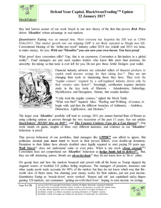 “
Page 3 of 16 January2017© CopyrightStockTakers Limited, All Rights Reserved. Copying Prohibited.
The author does not provide investment advice. In order to use reproduce or convey the material herein,
in any way, written agreement must be obtained from the author or its agent Architypes Inc.
StockTakers Limited is an Alberta corporation providing information on “likeables” equities.
StockTakers Limited encourages your seeking tax law advisor for capital gains tax dispositions.
Defend Your Capital, BlackSwanTradingTM
Update
22 January 2017
they had known sooner of our work based in our new theory of the firm that proves Risk Price
driven ‘likeables’ robust advantage in real markets.
Quantitative Eating was an unusual time. Most everyone has forgotten the DJI was at 12966
03dec2012. That market growth rate out stripping GDP is not likely repeated as Draghi uses QE.
Conventional bleating of the ‘dollar-per-word” industry called 2014 too volatile and 2015 too lame,
to make money, for you. With our “likeables” you can save your own bacon. You have proof.
What proof does convention offer? Yup, that is an oxymoron. Convention is flat-landers in a global
reality13. Fund managers are just used equities traders who know little more than pretense, for
unworthy fee-taking so that none is ever left for you. Do not give those Artful Dodgers your wallet.
Financial industry advisors are schooled sellers of financial products to
exploit small investor savings for their taking fees14. They are not
changing their tools or sharpening those they have. They took the
“regular courses” required by a self-regulated industry driven only by
their creative sales fiction15. Seemingly, certification requires intensive
study in the key tools of Rhetoric - Adumbration, Subterfuge,
Mystification and Derogation. Humm, that sounds familiar.
“I only took the regular courses,” sighed the Mock Turtle.
“What was that?” inquired Alice. “Reeling and Writhing, of course, to
begin with, and then the different branches of Arithmetic – Ambition,
Distraction, Uglification, and Derision.”
The larger your ‘likeables’ portfolio will tend to average 26% per annum Internal Rate of Return as
using collaring options as proven through the two recessions of the past 13 years. See our articles
StockTakers’ 2012Q1 bite on DJI16. and The Counter Culture: Case for a Can Opener17. Our
work stands on giants, insights of three very different laureates, and evidence as our “likeables”
behaviour is proof.
That proven behaviour of our portfolios, fund managers like CPPIB18 can afford to ignore. But
politicians demand you must trust to invest in their proven failures, even double-up donations.
Donations to their failure have already doubled since legally required to start paying 50 years ago.
Wall Street19
does not understand value or even price. When is any stock cheap enough20?
Convention does not comprehend our ‘likeables’ behaviour as hedge funds fail to deliver21. But,
they are still skimming purses. Bonds are oh-so-ho-hum22 they do not know how to ‘fix-it’ either.
On gossip hem and haw the markets bounced and yawed with all the boats as Trump slapped the
stagnant waters of troubled US politics holing stoplosses. The managers of pensions, insurance and
other equity pools trade accounts for 90% of the market, but they do not know which way that flat-
world view of theirs turns, but churning your money works for their salaries, just not your income.
Quantitative Eating as ‘treacle-down’ never worked. ‘Repeat and stir’ just capitalized sticky fingers
gaming US markets, not consumers ‘getting-on-with-their-lives’ hoping to earn income on savings.
 