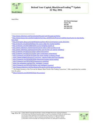 “
Page 10 of 10 May 2016 © Copyright StockTakers Limited, All Rights Reserved. Copying Prohibited.
The author does not provide investment advice. In order to use reproduce or convey the material herein,
in any way, written agreement must be obtained from the author or its agent Architypes Inc.
StockTakers Limited is an Alberta corporation providing information on “likeables” equities.
StockTakers Limited encourages your seeking tax law advisor for capital gains tax dispositions.
Defend Your Capital, BlackSwanTradingTM
Update
22 May 2016
Head Office
76 Midridge Close SE
Calgary, AB
T2X 1G1
351 Chemin Boulanger
Sutton, PQ
J0E 2K0
450 538-1270
647 608-2176
1
http://www.slideshare.net/HansGoetze/the-grail-and-the-goat-portfolios
2
http://www.bizjournals.com/birmingham/morning_call/2015/11/financial-stability-board-aims-to-stop-banks-
from.html
3
http://retireplan.about.com/od/401kplans/a/Solo-401-K-Contribution-Limits-2013.htm
4
http://riskwerk.com/2015/03/05/pi-the-razors-edge-the-market-bubble/
5
http://riskwerk.com/2013/08/10/the-sp-tsx-hangdog-market-3/
6
http://www.slideshare.net/HansGoetze/stock-takers-2012-q1-bite-on-dji
7
http://www.slideshare.net/HansGoetze/the-case-for-the-can-opener-edufeb12
8
http://riskwerk.com/2013/11/10/pi-cppib-2nd-quarter/
9
http://riskwerk.com/2013/11/15/bn-cpwr-compuware-corporation/
10
http://riskwerk.com/2014/10/10/bn-the-stock-market-is-always-cheap/
11
https://www.hedgefundresearch.com/mon_register/index.php?fuse=login&hi
12
http://riskwerk.com/2014/09/29/bn-blackrocks-broken-bond-market/
13
http://riskwerk.com/2012/09/22/popovicius-volatility/
14
https://en.wikipedia.org/wiki/The_Intelligent_Investor
15
http://riskwerk.com/2013/05/18/the-real-intelligent-investor/
16
http://www.slideshare.net/HansGoetze/the-grail-and-the-goat-portfolios
17
“The Modal Geometry of the Firm and the Balance Sheet Worth of the Trading Connections”, 2006, unpublished but available
from the author.
18
http://riskwerk.com/2014/03/15/pi-the-process/
 