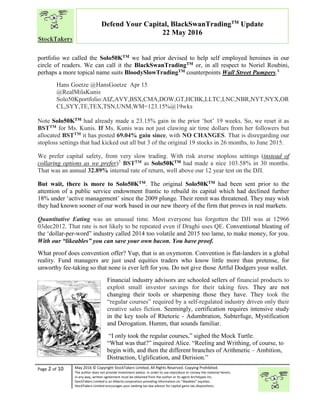 “
Page 2 of 10 May 2016 © Copyright StockTakers Limited, All Rights Reserved. Copying Prohibited.
The author does not provide investment advice. In order to use reproduce or convey the material herein,
in any way, written agreement must be obtained from the author or its agent Architypes Inc.
StockTakers Limited is an Alberta corporation providing information on “likeables” equities.
StockTakers Limited encourages your seeking tax law advisor for capital gains tax dispositions.
Defend Your Capital, BlackSwanTradingTM
Update
22 May 2016
portfolio we called the Solo50KTM we had prior devised to help self employed heroines in our
circle of readers. We can call it the BlackSwanTradingTM or, in all respect to Noriel Roubini,
perhaps a more topical name suits BloodySlowTradingTM counterpoints Wall Street Pumpers.4
Hans Goetze @HansGoetze Apr 15
@RealMilaKunis
Solo50Kportfolio:AIZ,AVY,BSX,CMA,DOW,GT,HCBK,LLTC,LNC,NBR,NYT,NYX,OR
CL,SYY,TE,TEX,TSN,UNM,WM=123.15%@19wks
Note Solo50KTM had already made a 23.15% gain in the prior ‘hot’ 19 weeks. So, we reset it as
BSTTM for Ms. Kunis. If Ms. Kunis was not just clawing air time dollars from her followers but
allocated BSTTM it has posted 69.04% gain since, with NO CHANGES. That is disregarding our
stoploss settings that had kicked out all but 3 of the original 19 stocks in 26 months, to June 2015.
We prefer capital safety, from very slow trading. With risk averse stoploss settings (instead of
collaring options as we prefer)5
BSTTM as Solo50KTM had made a nice 103.58% in 30 months.
That was an annual 32.89% internal rate of return, well above our 12 year test on the DJI.
But wait, there is more to Solo50KTM. The original Solo50KTM had been sent prior to the
attention of a public service endowment frantic to rebuild its capital which had declined further
18% under ‘active management’ since the 2009 plunge. Their remit was threatened. They may wish
they had known sooner of our work based in our new theory of the firm that proves in real markets.
Quantitative Eating was an unusual time. Most everyone has forgotten the DJI was at 12966
03dec2012. That rate is not likely to be repeated even if Draghi uses QE. Conventional bleating of
the ‘dollar-per-word” industry called 2014 too volatile and 2015 too lame, to make money, for you.
With our “likeables” you can save your own bacon. You have proof.
What proof does convention offer? Yup, that is an oxymoron. Convention is flat-landers in a global
reality. Fund managers are just used equities traders who know little more than pretense, for
unworthy fee-taking so that none is ever left for you. Do not give those Artful Dodgers your wallet.
Financial industry advisors are schooled sellers of financial products to
exploit small investor savings for their taking fees. They are not
changing their tools or sharpening those they have. They took the
“regular courses” required by a self-regulated industry driven only their
creative sales fiction. Seemingly, certification requires intensive study
in the key tools of Rhetoric - Adumbration, Subterfuge, Mystification
and Derogation. Humm, that sounds familiar.
“I only took the regular courses,” sighed the Mock Turtle.
“What was that?” inquired Alice. “Reeling and Writhing, of course, to
begin with, and then the different branches of Arithmetic – Ambition,
Distraction, Uglification, and Derision.”
 