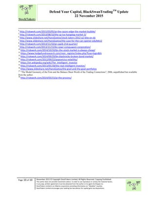 “
Page 10 of 10 November 2015 © Copyright StockTakers Limited, All Rights Reserved. Copying Prohibited.
The author does not provide investment advice. In order to use reproduce or convey the material herein,
in any way, written agreement must be obtained from the author or its agent Architypes Inc.
StockTakers Limited is an Alberta corporation providing information on “likeables” equities.
StockTakers Limited encourages your seeking tax law advisor for capital gains tax dispositions.
Defend Your Capital, BlackSwanTradingTM
Update
22 November 2015
4
http://riskwerk.com/2015/03/05/pi-the-razors-edge-the-market-bubble/
5
http://riskwerk.com/2013/08/10/the-sp-tsx-hangdog-market-3/
6
http://www.slideshare.net/HansGoetze/stock-takers-2012-q1-bite-on-dji
7
http://www.slideshare.net/HansGoetze/the-case-for-the-can-opener-edufeb12
8
http://riskwerk.com/2013/11/10/pi-cppib-2nd-quarter/
9
http://riskwerk.com/2013/11/15/bn-cpwr-compuware-corporation/
10
http://riskwerk.com/2014/10/10/bn-the-stock-market-is-always-cheap/
11
https://www.hedgefundresearch.com/mon_register/index.php?fuse=login&hi
12
http://riskwerk.com/2014/09/29/bn-blackrocks-broken-bond-market/
13
http://riskwerk.com/2012/09/22/popovicius-volatility/
14
https://en.wikipedia.org/wiki/The_Intelligent_Investor
15
http://riskwerk.com/2013/05/18/the-real-intelligent-investor/
16
http://www.slideshare.net/HansGoetze/the-grail-and-the-goat-portfolios
17
“The Modal Geometry of the Firm and the Balance Sheet Worth of the Trading Connections”, 2006, unpublished but available
from the author.
18
http://riskwerk.com/2014/03/15/pi-the-process/
 