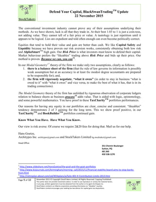 “
Page 9 of 10 November 2015 © Copyright StockTakers Limited, All Rights Reserved. Copying Prohibited.
The author does not provide investment advice. In order to use reproduce or convey the material herein,
in any way, written agreement must be obtained from the author or its agent Architypes Inc.
StockTakers Limited is an Alberta corporation providing information on “likeables” equities.
StockTakers Limited encourages your seeking tax law advisor for capital gains tax dispositions.
Defend Your Capital, BlackSwanTradingTM
Update
22 November 2015
The conventional investment industry cannot prove any of their assumptions underlying their
methods. As we have shown, luck is all that they trade in. At their best 1.03 to 1 is just a coin-toss,
not adding value. They cannot tell of a fair price or value. A tautology is just repetition until it
appears to be logical. Lies are expedient and told often enough can even become politically correct.
Equities that tend to hold their value and gain are better than cash. We like Capital Safety and
Liquidity because we have proven our risk aversion works, consistently obtaining both low risk
and AlphaSmartTM
high gain. Our Risk Price is what investors must know to defend their capital.
Market behaviour prefers the “likeables” trading above Risk Price and bids up their price. Our
method is proven. Because we can, you can16
.
In our Modal Geometry17
theory of the firm we make only two assumptions, clearly as follows:
1. there is a balance sheet of the firm (that the rule of law governs its information is possibly
weak assumption but at an accuracy to at least the modest degree accountants are prepared
to be responsible for); and,
2. the firm will vigorously negotiate, “what it owns” (in order to stay in business “what is
owed to it” with “what it owes” and vice versa, to make the best of what it has, that is in its
trading connections).
The Modal Geometry theory of the firm has unfolded by rigourous observation of corporate ledgers
relation to balance sheets as business process18
adds value. That is aided with logic, epistemology,
and some powerful mathematics. You have proof in these TaxCharityTM
portfolios performances.
Our reasons for having any equity in our portfolios are clear, concise and consistent. “likeables”
tendency demonstrates 2 of 3 gaining for the long term. This we show proof positive, in our
TaxCharityTM
and BookBuilderTM
portfolios continued gain.
Know What You Have. Have What You Know.
Our view is risk averse. Of course we require 2&20 fees for doing that. Mail us for our help.
Hans Goetze,
Architypes Inc. architypes@gmail.com and StockTakers Limited hg.stocktaker@gmail.com
Head Office
76 Midridge Close SE
Calgary, AB
T2X 1G1
351 Chemin Boulanger
Sutton, PQ
J0E 2K0
450 538-1270
1
http://www.slideshare.net/HansGoetze/the-grail-and-the-goat-portfolios
2
http://www.bizjournals.com/birmingham/morning_call/2015/11/financial-stability-board-aims-to-stop-banks-
from.html
3
http://retireplan.about.com/od/401kplans/a/Solo-401-K-Contribution-Limits-2013.htm
 