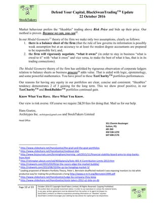 “
Page 12 of 13 October 2016 © Copyright StockTakers Limited, All Rights Reserved. Copying Prohibited.
The author does not provide investment advice. In order to use reproduce or convey the material herein,
in any way, written agreement must be obtained from the author or its agent Architypes Inc.
StockTakers Limited is an Alberta corporation providing information on “likeables” equities.
StockTakers Limited encourages your seeking tax law advisor for capital gains tax dispositions.
Defend Your Capital, BlackSwanTradingTM
Update
22 October 2016
Market behaviour prefers the “likeables” trading above Risk Price and bids up their price. Our
method is proven. Because we can, you can22.
In our Modal Geometry23
theory of the firm we make only two assumptions, clearly as follows:
1. there is a balance sheet of the firm (that the rule of law governs its information is possibly
weak assumption but at an accuracy to at least the modest degree accountants are prepared
to be responsible for); and,
2. the firm will vigorously negotiate, “what it owns” (in order to stay in business “what is
owed to it” with “what it owes” and vice versa, to make the best of what it has, that is in its
trading connections).
The Modal Geometry theory of the firm has unfolded by rigourous observation of corporate ledgers
relation to balance sheets as business process24 adds value. That is aided with logic, epistemology,
and some powerful mathematics. You have proof in these TaxCharityTM portfolios performances.
Our reasons for having any equity in our portfolios are clear, concise and consistent. “likeables”
tendency demonstrates 2 of 3 gaining for the long term. This we show proof positive, in our
TaxCharityTM and BookBuilderTM portfolios continued gain.
Know What You Have. Have What You Know.
Our view is risk averse. Of course we require 2&20 fees for doing that. Mail us for our help.
Hans Goetze,
Architypes Inc. architypes@gmail.com and StockTakers Limited
Head Office
76 Midridge Close SE
Calgary, AB
T2X 1G1
351 Chemin Boulanger
Sutton, PQ
J0E 2K0
450 538-1270
647 608-2176
1
http://www.slideshare.net/HansGoetze/the-grail-and-the-goat-portfolios
2
http://www.slideshare.net/HansGoetze/medieval-diet
3
http://www.bizjournals.com/birmingham/morning_call/2015/11/financial-stability-board-aims-to-stop-banks-
from.html
4
http://retireplan.about.com/od/401kplans/a/Solo-401-K-Contribution-Limits-2013.htm
5
http://riskwerk.com/2015/03/05/pi-the-razors-edge-the-market-bubble/
6
http://riskwerk.com/2013/08/10/the-sp-tsx-hangdog-market-3/
7
Leading proponent of Modern Portfolio Theory, Peter L. Bernstein disaffected realized it was exposing investors to risk while
productive way for making the professionals a living http://www.e-m-h.org/Bernstein1999.pdf
8
http://www.slideshare.net/HansGoetze/judge-by-company-they-keep
9
http://www.slideshare.net/HansGoetze/stock-takers-2012-q1-bite-on-dji
 