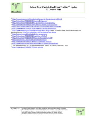 “
Page 13 of 13 October 2016 © Copyright StockTakers Limited, All Rights Reserved. Copying Prohibited.
The author does not provide investment advice. In order to use reproduce or convey the material herein,
in any way, written agreement must be obtained from the author or its agent Architypes Inc.
StockTakers Limited is an Alberta corporation providing information on “likeables” equities.
StockTakers Limited encourages your seeking tax law advisor for capital gains tax dispositions.
Defend Your Capital, BlackSwanTradingTM
Update
22 October 2016
10
http://www.slideshare.net/HansGoetze/the-case-for-the-can-opener-edufeb12
11
http://riskwerk.com/2013/11/10/pi-cppib-2nd-quarter/
12
http://riskwerk.com/2013/11/15/bn-cpwr-compuware-corporation/
13
http://riskwerk.com/2014/10/10/bn-the-stock-market-is-always-cheap/
14
https://www.hedgefundresearch.com/mon_register/index.php?fuse=login&hi
15
http://riskwerk.com/2014/09/29/bn-blackrocks-broken-bond-market/
16
http://www.slideshare.net/HansGoetze/stocktakers-12-bond 5 year, 15 million callable, paying 2.874% quarterly to
accredited investors http://www.slideshare.net/HansGoetze/have-a-slice
17
https://riskwerk.com/2016/06/16/bn-the-w-syndrome/
18
http://riskwerk.com/2012/09/22/popovicius-volatility/
19
http://riskwerk.com/2013/08/10/the-sp-tsx-hangdog-market-3/
20
https://en.wikipedia.org/wiki/The_Intelligent_Investor
21
http://riskwerk.com/2013/05/18/the-real-intelligent-investor/
22
http://www.slideshare.net/HansGoetze/the-grail-and-the-goat-portfolios
23
“The Modal Geometry of the Firm and the Balance Sheet Worth of the Trading Connections”, 2006.
24
http://riskwerk.com/2014/03/15/pi-the-process/
 