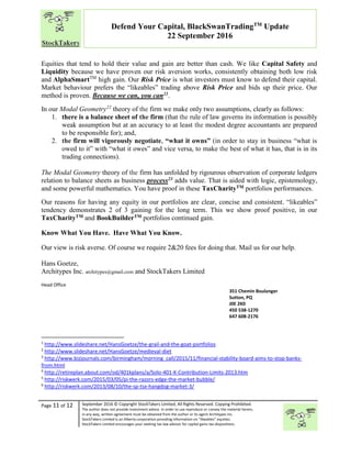 “
Page 11 of 12 September 2016 © Copyright StockTakers Limited, All Rights Reserved. Copying Prohibited.
The author does not provide investment advice. In order to use reproduce or convey the material herein,
in any way, written agreement must be obtained from the author or its agent Architypes Inc.
StockTakers Limited is an Alberta corporation providing information on “likeables” equities.
StockTakers Limited encourages your seeking tax law advisor for capital gains tax dispositions.
Defend Your Capital, BlackSwanTradingTM
Update
22 September 2016
Equities that tend to hold their value and gain are better than cash. We like Capital Safety and
Liquidity because we have proven our risk aversion works, consistently obtaining both low risk
and AlphaSmartTM
high gain. Our Risk Price is what investors must know to defend their capital.
Market behaviour prefers the “likeables” trading above Risk Price and bids up their price. Our
method is proven. Because we can, you can21.
In our Modal Geometry22
theory of the firm we make only two assumptions, clearly as follows:
1. there is a balance sheet of the firm (that the rule of law governs its information is possibly
weak assumption but at an accuracy to at least the modest degree accountants are prepared
to be responsible for); and,
2. the firm will vigorously negotiate, “what it owns” (in order to stay in business “what is
owed to it” with “what it owes” and vice versa, to make the best of what it has, that is in its
trading connections).
The Modal Geometry theory of the firm has unfolded by rigourous observation of corporate ledgers
relation to balance sheets as business process23 adds value. That is aided with logic, epistemology,
and some powerful mathematics. You have proof in these TaxCharityTM portfolios performances.
Our reasons for having any equity in our portfolios are clear, concise and consistent. “likeables”
tendency demonstrates 2 of 3 gaining for the long term. This we show proof positive, in our
TaxCharityTM and BookBuilderTM portfolios continued gain.
Know What You Have. Have What You Know.
Our view is risk averse. Of course we require 2&20 fees for doing that. Mail us for our help.
Hans Goetze,
Architypes Inc. architypes@gmail.com and StockTakers Limited
Head Office
76 Midridge Close SE
Calgary, AB
T2X 1G1
351 Chemin Boulanger
Sutton, PQ
J0E 2K0
450 538-1270
647 608-2176
1
http://www.slideshare.net/HansGoetze/the-grail-and-the-goat-portfolios
2
http://www.slideshare.net/HansGoetze/medieval-diet
3
http://www.bizjournals.com/birmingham/morning_call/2015/11/financial-stability-board-aims-to-stop-banks-
from.html
4
http://retireplan.about.com/od/401kplans/a/Solo-401-K-Contribution-Limits-2013.htm
5
http://riskwerk.com/2015/03/05/pi-the-razors-edge-the-market-bubble/
6
http://riskwerk.com/2013/08/10/the-sp-tsx-hangdog-market-3/
 