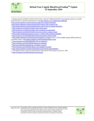 “
Page 12 of 12 September 2016 © Copyright StockTakers Limited, All Rights Reserved. Copying Prohibited.
The author does not provide investment advice. In order to use reproduce or convey the material herein,
in any way, written agreement must be obtained from the author or its agent Architypes Inc.
StockTakers Limited is an Alberta corporation providing information on “likeables” equities.
StockTakers Limited encourages your seeking tax law advisor for capital gains tax dispositions.
Defend Your Capital, BlackSwanTradingTM
Update
22 September 2016
7
Leading proponent of Modern Portfolio Theory, Peter L. Bernstein disaffected realized it was exposing investors to risk while
productive way for making the professionals a living http://www.e-m-h.org/Bernstein1999.pdf
8
http://www.slideshare.net/HansGoetze/judge-by-company-they-keep
9
http://www.slideshare.net/HansGoetze/stock-takers-2012-q1-bite-on-dji
10
http://www.slideshare.net/HansGoetze/the-case-for-the-can-opener-edufeb12
11
http://riskwerk.com/2013/11/10/pi-cppib-2nd-quarter/
12
http://riskwerk.com/2013/11/15/bn-cpwr-compuware-corporation/
13
http://riskwerk.com/2014/10/10/bn-the-stock-market-is-always-cheap/
14
https://www.hedgefundresearch.com/mon_register/index.php?fuse=login&hi
15
http://riskwerk.com/2014/09/29/bn-blackrocks-broken-bond-market/
16
http://www.slideshare.net/HansGoetze/stocktakers-12-bond 5 year, 15 million callable, paying 2.874% quarterly to
accredited investors http://www.slideshare.net/HansGoetze/have-a-slice
17
https://riskwerk.com/2016/06/16/bn-the-w-syndrome/
18
http://riskwerk.com/2012/09/22/popovicius-volatility/
19
https://en.wikipedia.org/wiki/The_Intelligent_Investor
20
http://riskwerk.com/2013/05/18/the-real-intelligent-investor/
21
http://www.slideshare.net/HansGoetze/the-grail-and-the-goat-portfolios
22
“The Modal Geometry of the Firm and the Balance Sheet Worth of the Trading Connections”, 2006.
23
http://riskwerk.com/2014/03/15/pi-the-process/
 