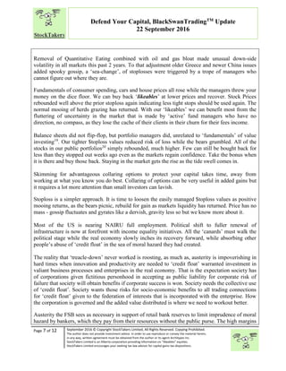 “
Page 7 of 12 September 2016 © Copyright StockTakers Limited, All Rights Reserved. Copying Prohibited.
The author does not provide investment advice. In order to use reproduce or convey the material herein,
in any way, written agreement must be obtained from the author or its agent Architypes Inc.
StockTakers Limited is an Alberta corporation providing information on “likeables” equities.
StockTakers Limited encourages your seeking tax law advisor for capital gains tax dispositions.
Defend Your Capital, BlackSwanTradingTM
Update
22 September 2016
Removal of Quantitative Eating combined with oil and gas bloat made unusual down-side
volatility in all markets this past 2 years. To that adjustment older Greece and newer China issues
added spooky gossip, a ‘sea-change’, of stoplosses were triggered by a trope of managers who
cannot figure out where they are.
Fundamentals of consumer spending, cars and house prices all rose while the managers threw your
money on the dice floor. We can buy back ‘likeables’ at lower prices and recover. Stock Prices
rebounded well above the prior stoploss again indicating less tight stops should be used again. The
normal mooing of herds grazing has returned. With our ‘likeables’ we can benefit most from the
fluttering of uncertainty in the market that is made by ‘active’ fund managers who have no
direction, no compass, as they lose the cache of their clients in their churn for their fees income.
Balance sheets did not flip-flop, but portfolio managers did, unrelated to ‘fundamentals’ of value
investing19
. Our tighter $toploss values reduced risk of loss while the bears grumbled. All of the
stocks in our public portfolios20
simply rebounded, much higher. Few can still be bought back for
less than they stopped out weeks ago even as the markets regain confidence. Take the bonus when
it is there and buy those back. Staying in the market gets the rise as the tide swell comes in.
Skimming for advantageous collaring options to protect your capital takes time, away from
working at what you know you do best. Collaring of options can be very useful in added gains but
it requires a lot more attention than small investors can lavish.
Stoploss is a simpler approach. It is time to loosen the easily managed $toploss values as positive
mooing returns, as the bears picnic, rebuild for gain as markets liquidity has returned. Price has no
mass - gossip fluctuates and gyrates like a dervish, gravity less so but we know more about it.
Most of the US is nearing NAIRU full employment. Political shift to fuller renewal of
infrastructure is now at forefront with income equality initiatives. All the ‘canards’ must walk the
political stage while the real economy slowly inches its recovery forward, while absorbing other
people’s abuse of ‘credit float’ in the sea of moral hazard they had created.
The reality that ‘treacle-down’ never worked is roosting, as much as, austerity is impoverishing in
hard times when innovation and productivity are needed to ‘credit float’ warranted investment in
valiant business processes and enterprises in the real economy. That is the expectation society has
of corporations given fictitious personhood in accepting as public liability for corporate risk of
failure that society will obtain benefits if corporate success is won. Society needs the collective use
of ‘credit float’. Society wants those risks for socio-economic benefits to all trading connections
for ‘credit float’ given to the federation of interests that is incorporated with the enterprise. How
the corporation is governed and the added value distributed is where we need to workout better.
Austerity the FSB sees as necessary in support of retail bank reserves to limit imprudence of moral
hazard by bankers, which they pay from their resources without the public purse. The high margins
 