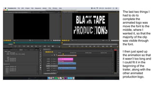 The last two things I
had to do to
complete the
animated logo was
move the font to the
middle, where I
wanted it, so that the
majority of the clip
was visible through
the font.
I then just sped up
the animation so that
it wasn’t too long and
I could fit it in the
beginning of the
trailer, along with the
other animated
production logo.
 