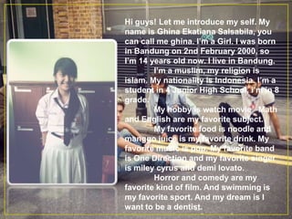 Hi guys! Let me introduce my self. My
name is Ghina Ekatiana Salsabila, you
can call me ghina. I’m a Girl. I was born
in Bandung on 2nd February 2000, so
I’m 14 years old now. I live in Bandung.
I’m a muslim, my religion is
islam. My nationality is Indonesia. I’m a
student in 4 Junior High School, i’m in 8
grade.
My hobby is watch movie. Math
and English are my favorite subject.
My favorite food is noodle and
manggo juice is my favorite drink. My
favorite music is pop. My favorite band
is One Direction and my favorite singer
is miley cyrus and demi lovato.
Horror and comedy are my
favorite kind of film. And swimming is
my favorite sport. And my dream is I
want to be a dentist.
 