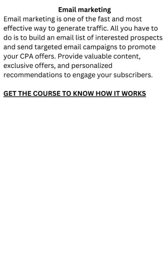 Email marketing
Email marketing is one of the fast and most
effective way to generate traffic. All you have to
do is to build an email list of interested prospects
and send targeted email campaigns to promote
your CPA offers. Provide valuable content,
exclusive offers, and personalized
recommendations to engage your subscribers.
GET THE COURSE TO KNOW HOW IT WORKS
 