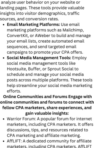 Email Marketing Platforms: Use email
marketing platforms such as Mailchimp,
ConvertKit, or AWeber to build and manage
your email lists, create automated email
sequences, and send targeted email
campaigns to promote your CPA offers.
Social Media Management Tools: Employ
social media management tools like
Hootsuite, Buffer, or Sprout Social to
schedule and manage your social media
posts across multiple platforms. These tools
help streamline your social media marketing
efforts.
Warrior Forum: A popular forum for internet
marketers, including CPA marketers. It offers
discussions, tips, and resources related to
CPA marketing and affiliate marketing.
AffLIFT: A dedicated community for affiliate
marketers, including CPA marketers. AffLIFT
analyze user behavior on your website or
landing pages. These tools provide valuable
insights into visitor demographics, traffic
sources, and conversion rates.
Online Communities and Forums Engage with
online communities and forums to connect with
fellow CPA marketers, share experiences, and
gain valuable insights:
 