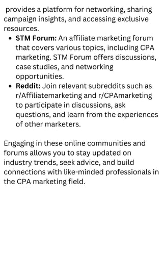STM Forum: An affiliate marketing forum
that covers various topics, including CPA
marketing. STM Forum offers discussions,
case studies, and networking
opportunities.
Reddit: Join relevant subreddits such as
r/Affiliatemarketing and r/CPAmarketing
to participate in discussions, ask
questions, and learn from the experiences
of other marketers.
provides a platform for networking, sharing
campaign insights, and accessing exclusive
resources.
Engaging in these online communities and
forums allows you to stay updated on
industry trends, seek advice, and build
connections with like-minded professionals in
the CPA marketing field.
 