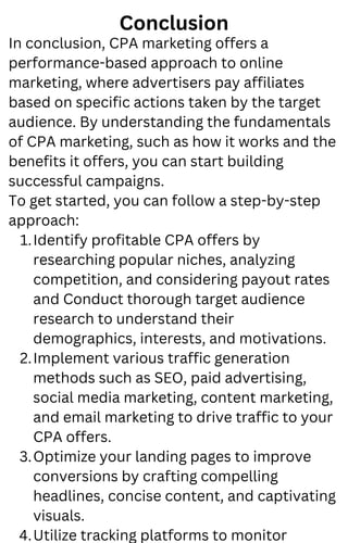 Conclusion
Identify profitable CPA offers by
researching popular niches, analyzing
competition, and considering payout rates
and Conduct thorough target audience
research to understand their
demographics, interests, and motivations.
Implement various traffic generation
methods such as SEO, paid advertising,
social media marketing, content marketing,
and email marketing to drive traffic to your
CPA offers.
Optimize your landing pages to improve
conversions by crafting compelling
headlines, concise content, and captivating
visuals.
Utilize tracking platforms to monitor
In conclusion, CPA marketing offers a
performance-based approach to online
marketing, where advertisers pay affiliates
based on specific actions taken by the target
audience. By understanding the fundamentals
of CPA marketing, such as how it works and the
benefits it offers, you can start building
successful campaigns.
To get started, you can follow a step-by-step
approach:
1.
2.
3.
4.
 