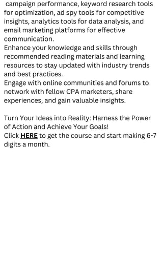 campaign performance, keyword research tools
for optimization, ad spy tools for competitive
insights, analytics tools for data analysis, and
email marketing platforms for effective
communication.
Enhance your knowledge and skills through
recommended reading materials and learning
resources to stay updated with industry trends
and best practices.
Engage with online communities and forums to
network with fellow CPA marketers, share
experiences, and gain valuable insights.
Turn Your Ideas into Reality: Harness the Power
of Action and Achieve Your Goals!
Click HERE to get the course and start making 6-7
digits a month.
 