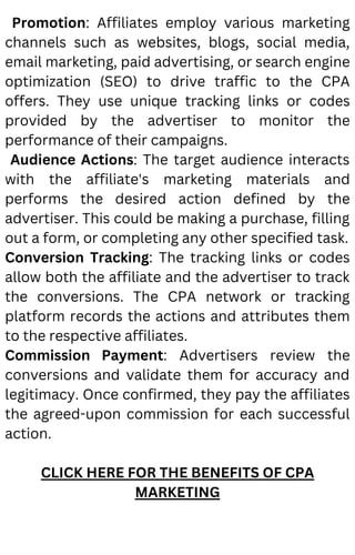 Promotion: Affiliates employ various marketing
channels such as websites, blogs, social media,
email marketing, paid advertising, or search engine
optimization (SEO) to drive traffic to the CPA
offers. They use unique tracking links or codes
provided by the advertiser to monitor the
performance of their campaigns.
Audience Actions: The target audience interacts
with the affiliate's marketing materials and
performs the desired action defined by the
advertiser. This could be making a purchase, filling
out a form, or completing any other specified task.
Conversion Tracking: The tracking links or codes
allow both the affiliate and the advertiser to track
the conversions. The CPA network or tracking
platform records the actions and attributes them
to the respective affiliates.
Commission Payment: Advertisers review the
conversions and validate them for accuracy and
legitimacy. Once confirmed, they pay the affiliates
the agreed-upon commission for each successful
action.
CLICK HERE FOR THE BENEFITS OF CPA
MARKETING
 