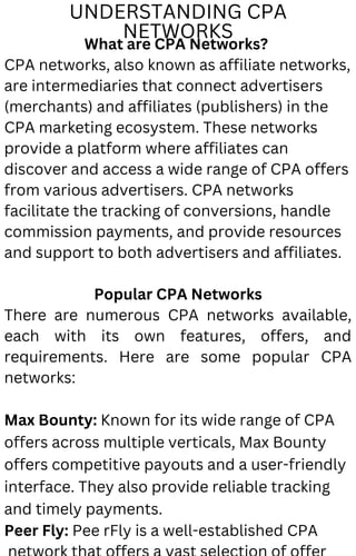 UNDERSTANDING CPA
NETWORKS
What are CPA Networks?
CPA networks, also known as affiliate networks,
are intermediaries that connect advertisers
(merchants) and affiliates (publishers) in the
CPA marketing ecosystem. These networks
provide a platform where affiliates can
discover and access a wide range of CPA offers
from various advertisers. CPA networks
facilitate the tracking of conversions, handle
commission payments, and provide resources
and support to both advertisers and affiliates.
Popular CPA Networks
There are numerous CPA networks available,
each with its own features, offers, and
requirements. Here are some popular CPA
networks:
Max Bounty: Known for its wide range of CPA
offers across multiple verticals, Max Bounty
offers competitive payouts and a user-friendly
interface. They also provide reliable tracking
and timely payments.
Peer Fly: Pee rFly is a well-established CPA
 