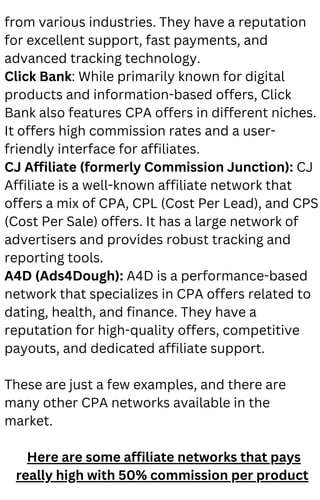 from various industries. They have a reputation
for excellent support, fast payments, and
advanced tracking technology.
Click Bank: While primarily known for digital
products and information-based offers, Click
Bank also features CPA offers in different niches.
It offers high commission rates and a user-
friendly interface for affiliates.
CJ Affiliate (formerly Commission Junction): CJ
Affiliate is a well-known affiliate network that
offers a mix of CPA, CPL (Cost Per Lead), and CPS
(Cost Per Sale) offers. It has a large network of
advertisers and provides robust tracking and
reporting tools.
A4D (Ads4Dough): A4D is a performance-based
network that specializes in CPA offers related to
dating, health, and finance. They have a
reputation for high-quality offers, competitive
payouts, and dedicated affiliate support.
These are just a few examples, and there are
many other CPA networks available in the
market.
Here are some affiliate networks that pays
really high with 50% commission per product
 