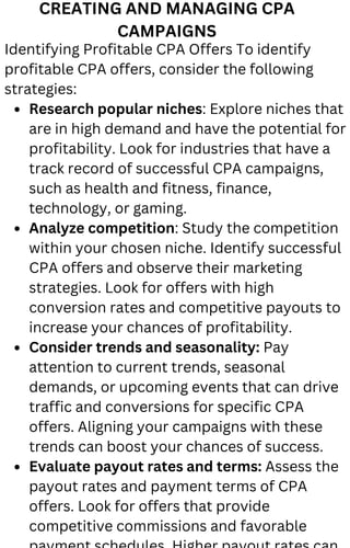 CREATING AND MANAGING CPA
CAMPAIGNS
Research popular niches: Explore niches that
are in high demand and have the potential for
profitability. Look for industries that have a
track record of successful CPA campaigns,
such as health and fitness, finance,
technology, or gaming.
Analyze competition: Study the competition
within your chosen niche. Identify successful
CPA offers and observe their marketing
strategies. Look for offers with high
conversion rates and competitive payouts to
increase your chances of profitability.
Consider trends and seasonality: Pay
attention to current trends, seasonal
demands, or upcoming events that can drive
traffic and conversions for specific CPA
offers. Aligning your campaigns with these
trends can boost your chances of success.
Evaluate payout rates and terms: Assess the
payout rates and payment terms of CPA
offers. Look for offers that provide
competitive commissions and favorable
Identifying Profitable CPA Offers To identify
profitable CPA offers, consider the following
strategies:
 