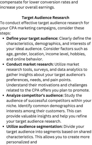 Define your target audience: Clearly define the
characteristics, demographics, and interests of
your ideal audience. Consider factors such as
age, gender, location, income level, hobbies,
and online behavior.
Conduct market research: Utilize market
research tools, surveys, and data analytics to
gather insights about your target audience's
preferences, needs, and pain points.
Understand their motivations and challenges
related to the CPA offers you plan to promote.
Analyze competitor's audience: Study the
audience of successful competitors within your
niche. Identify common demographics and
interests among their customers. This can
provide valuable insights and help you refine
your target audience research.
Utilize audience segmentation: Divide your
target audience into segments based on shared
characteristics. This allows you to create more
personalized and
compensate for lower conversion rates and
increase your overall earnings.
Target Audience Research
To conduct effective target audience research for
your CPA marketing campaigns, consider these
steps:
 