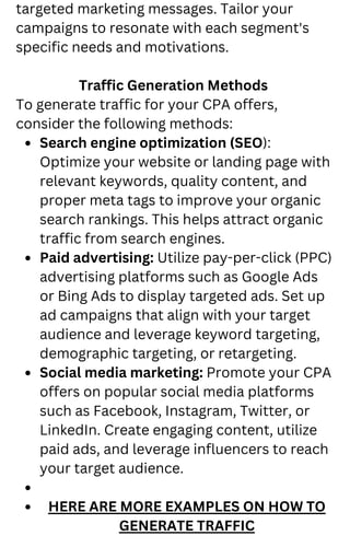 Search engine optimization (SEO):
Optimize your website or landing page with
relevant keywords, quality content, and
proper meta tags to improve your organic
search rankings. This helps attract organic
traffic from search engines.
Paid advertising: Utilize pay-per-click (PPC)
advertising platforms such as Google Ads
or Bing Ads to display targeted ads. Set up
ad campaigns that align with your target
audience and leverage keyword targeting,
demographic targeting, or retargeting.
Social media marketing: Promote your CPA
offers on popular social media platforms
such as Facebook, Instagram, Twitter, or
LinkedIn. Create engaging content, utilize
paid ads, and leverage influencers to reach
your target audience.
HERE ARE MORE EXAMPLES ON HOW TO
GENERATE TRAFFIC
targeted marketing messages. Tailor your
campaigns to resonate with each segment's
specific needs and motivations.
Traffic Generation Methods
To generate traffic for your CPA offers,
consider the following methods:
 