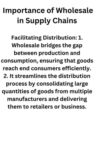 Importance of Wholesale
in Supply Chains
Facilitating Distribution: 1.
Wholesale bridges the gap
between production and
consumption, ensuring that goods
reach end consumers efficiently.
2. It streamlines the distribution
process by consolidating large
quantities of goods from multiple
manufacturers and delivering
them to retailers or business.
 
