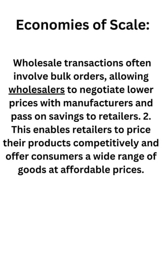 Economies of Scale:
Wholesale transactions often
involve bulk orders, allowing
wholesalers to negotiate lower
prices with manufacturers and
pass on savings to retailers. 2.
This enables retailers to price
their products competitively and
offer consumers a wide range of
goods at affordable prices.
 