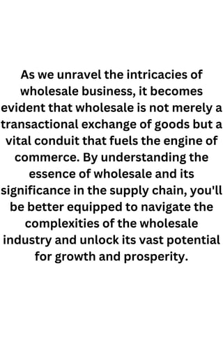 As we unravel the intricacies of
wholesale business, it becomes
evident that wholesale is not merely a
transactional exchange of goods but a
vital conduit that fuels the engine of
commerce. By understanding the
essence of wholesale and its
significance in the supply chain, you'll
be better equipped to navigate the
complexities of the wholesale
industry and unlock its vast potential
for growth and prosperity.
 