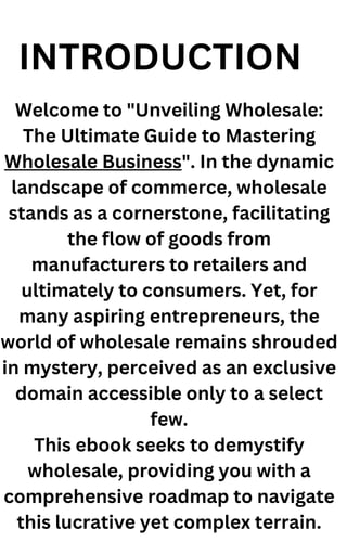 INTRODUCTION
Welcome to "Unveiling Wholesale:
The Ultimate Guide to Mastering
Wholesale Business". In the dynamic
landscape of commerce, wholesale
stands as a cornerstone, facilitating
the flow of goods from
manufacturers to retailers and
ultimately to consumers. Yet, for
many aspiring entrepreneurs, the
world of wholesale remains shrouded
in mystery, perceived as an exclusive
domain accessible only to a select
few.
This ebook seeks to demystify
wholesale, providing you with a
comprehensive roadmap to navigate
this lucrative yet complex terrain.
 