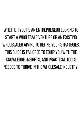 WHETHERYOU'REANENTREPRENEURLOOKINGTO
STARTAWHOLESALEVENTUREORANEXISTING
WHOLESALERAIMINGTOREFINEYOURSTRATEGIES,
THISGUIDEISTAILOREDTOEQUIPYOUWITHTHE
KNOWLEDGE,INSIGHTS,ANDPRACTICALTOOLS
NEEDEDTOTHRIVEINTHEWHOLESALEINDUSTRY.
 